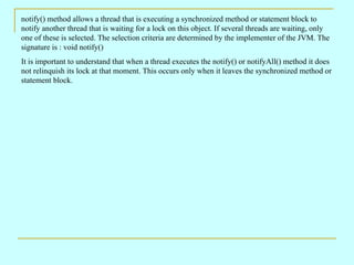 notify() method allows a thread that is executing a synchronized method or statement block to
notify another thread that is waiting for a lock on this object. If several threads are waiting, only
one of these is selected. The selection criteria are determined by the implementer of the JVM. The
signature is : void notify()
It is important to understand that when a thread executes the notify() or notifyAll() method it does
not relinquish its lock at that moment. This occurs only when it leaves the synchronized method or
statement block.
 