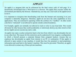 APPLET
An applet is a program that can be referenced by the html source code of web page. It is
dynamically downloaded from a Web Server to a browser. The applet then executes within the
environment provided by the browser. Alternatively you may use a tool such as the appletviewer
to run it.
It is important to recognize that downloading code from the Internet and executing it on your
computer is inherently dangerous. Therefore, applet do not have the same capabilities as Java
applications. They are restricted to operating within the confines of a “sandbox”. In other words
code that is “untrusted” is not allowed to operate outside certain boundaries.
For Example, applets are normally not allowed to read or write to your local disk. This would
obviously be risky because they could accidentally or maliciously destroy any data stored on that
device.Applet can not execute any native code.
An applet may open a socket connection back to the host from which it was downloaded, but not
to any other host. The reason for this restriction can be understood if you imagine a configuration
in which a firewall protects a corporate Intranet from computer hackers. Assume that an
employee has downloaded an applet from internet to an PC or workstation. If that applet is
allowed to open sockets to any machine, it would then have the potential to steal proprietary
information and send back to the hacker’s machine. This must be prevented. Therefore, an applet
is not allowed to contact any of those private machines.
 