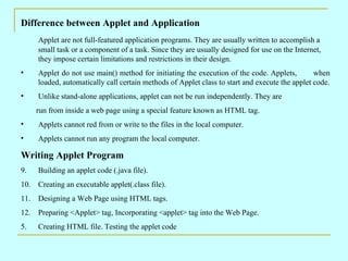 Difference between Applet and Application
     Applet are not full-featured application programs. They are usually written to accomplish a
     small task or a component of a task. Since they are usually designed for use on the Internet,
     they impose certain limitations and restrictions in their design.
•    Applet do not use main() method for initiating the execution of the code. Applets,         when
     loaded, automatically call certain methods of Applet class to start and execute the applet code.
•    Unlike stand-alone applications, applet can not be run independently. They are
     run from inside a web page using a special feature known as HTML tag.
•    Applets cannot red from or write to the files in the local computer.
•    Applets cannot run any program the local computer.

Writing Applet Program
9.   Building an applet code (.java file).
10. Creating an executable applet(.class file).
11. Designing a Web Page using HTML tags.
12. Preparing <Applet> tag, Incorporating <applet> tag into the Web Page.
5.   Creating HTML file. Testing the applet code
 