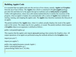 Building Applet Code
It is essential that our applet code uses the services of two classes, namely, Applet and Graphics
from the Java Class Library. The Applet class which is contained in the java.applet package
provides life and behavior to the applet through its methods such as init(),start() and paint() .
Unlike with applications, where Java calls main() method directly to initiate the execution of the
program, when an applet is loaded, Java automatically calls a series of Applet class methods for
starting, running, and stopping the applet code. The applet class therefore maintains the lifecycle of
an applet.
The paint() method of the Applet class, when it is called, actually displays the result of the applet
code on the screen. The output may be text, graphics, or sound. The paint() method, which requires
a Graphics object as an argument, is defined as follows :
public void paint(Graphics g)
This requires that the applet code imports java.awt package that contains the Graphics class. All
output operations of an applet are performed using the methods defined in the Graphics class.
import java,awt.*;
import java.applet.*;
public class appletclassname extends Applet {
public void paint(Graphics g) {
g.dreawString(“Hello Java”,10,100);
}
}
 