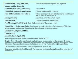void fillarc(int x,int y,int w,int h,         Fills an arc between degrees0 and degrees1.
Int degrees0,int degrees1)
void fillOval(int x,int y,int w,int h)  Fills an Oval
void fillPolygon(int x[],int y[],int n) Fills the polygon with n corners.
Void fillRect(int x,int y,int w,int h)  Fills a rectangle with upper-left corner at coordinates x
                                        and y, width w, and height h.
Color getColor()                        Gets the color of the current object.
Font getFont()                          Gets the font of the current object
FontMetrics getFontMetrics() Gets the font metrics of the current object.
Using Colors : the java.awt.Color class is used to work with colors. Each instance of this class
represents a particular color. This class has the following three constructors :
Color(int red,int green,int blue)
Color(int rgb)
Color(float r,float g,float b)
Here red,green and blue are int values that range from 0 to 255.
Display Text : Normally drawString() method is used to draw string on the screen well giving
additional capabilities for controlling the appearance and placement of a string in an applet. A font
determines the size and appearance of characters in a string. That resides in java.awt.Font.
The following is one constructs : Font(String name,int style,int ps)
Here name identifies the font like Arial. The style may be bold,italic or plain and the point size of
the font is ps.
 