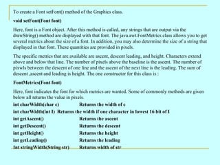 To create a Font setFont() method of the Graphics class.
void setFont(Font font)
Here, font is a Font object. After this method is called, any strings that are output via the
drawString() method are displayed with that font. The java.awt.FontMetrics class allows you to get
several metrics about the size of a font. In addition, you may also determine the size of a string that
displayed in that font. These quantities are provided in pixels.
The specific metrics that are available are ascent, descent leading, and height. Characters extend
above and below that line. The number of pixels above the baseline is the ascent. The number of
pixwls between the descent of one line and the ascent of the next line is the leading. The sum of
descent ,ascent and leading is height. The one constructor for this class is :
FontMetrics(Font font)
Here, font indicates the font for which metrics are wanted. Some of commonly methods are given
below all returns the value in pixels.
int charWidth(char c)              Returns the width of c
int charWidth(int I) Returns the width if one character in lowest 16 bit of I
int getAscent()                    Returns the ascent
int getDescent()                   Returns the descent
int getHeight()                    Returns the height
int getLeading()                   Returns the leading
Int stringWidth(String str)        Returns width of str
 
