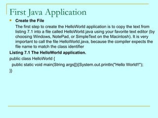 First Java Application
   Create the File
    The first step to create the HelloWorld application is to copy the text from
    listing 7.1 into a file called HelloWorld.java using your favorite text editor (by
    choosing Windows, NotePad, or SimpleText on the Macintosh). It is very
    important to call the file HelloWorld.java, because the compiler expects the
    file name to match the class identifier
Listing 7.1 The HelloWorld application.
public class HelloWorld {
  public static void main(String args[]){System.out.println("Hello World!!");
}}
 