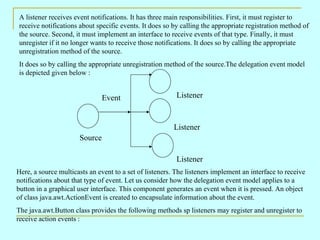 A listener receives event notifications. It has three main responsibilities. First, it must register to
receive notifications about specific events. It does so by calling the appropriate registration method of
the source. Second, it must implement an interface to receive events of that type. Finally, it must
unregister if it no longer wants to receive those notifications. It does so by calling the appropriate
unregistration method of the source.
It does so by calling the appropriate unregistration method of the source.The delegation event model
is depicted given below :


                               Event                      Listener



                                                         Listener
                      Source

                                                          Listener
Here, a source multicasts an event to a set of listeners. The listeners implement an interface to receive
notifications about that type of event. Let us consider how the delegation event model applies to a
button in a graphical user interface. This component generates an event when it is pressed. An object
of class java.awt.ActionEvent is created to encapsulate information about the event.
The java.awt.Button class provides the following methods sp listeners may register and unregister to
receive action events :
 