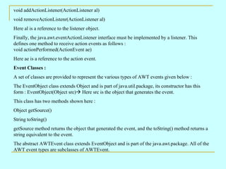 void addActionListener(ActionListener al)
void removeActionListenr(ActionListener al)
Here al is a reference to the listener object.
Finally, the java.awt.eventActionListener interface must be implemented by a listener. This
defines one method to receive action events as follows :
void actionPerformed(ActionEvent ae)
Here ae is a reference to the action event.
Event Classes :
A set of classes are provided to represent the various types of AWT events given below :
The EventObject class extends Object and is part of java.util.package, its constructor has this
form : EventObject(Object src) Here src is the object that generates the event.
This class has two methods shown here :
Object getSource()
String toString()
getSource method returns the object that generated the event, and the toString() method returns a
string equivalent to the event.
The abstract AWTEvent class extends EventObject and is part of the java.awt.package. All of the
AWT event types are subclasses of AWTEvent.
 