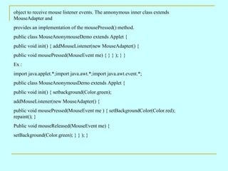 object to receive mouse listener events. The annonymous inner class extends
MouseAdapter and
provides an implementation of the mousePressed() method.
public class MouseAnonymouseDemo extends Applet {
public void init() { addMouseListener(new MouseAdapter() {
public void mousePressed(MouseEvent me) { } } ); } }
Ex :
import java.applet.*;import java.awt.*;import java.awt.event.*;
public class MouseAnonymousDemo extends Applet {
public void init() { setbackground(Color.green);
addMouseListener(new MouseAdapter() {
public void mousePressed(MouseEvent me ) { setBackgroundColor(Color.red);
repaint(); }
Public void mouseReleased(MouseEvent me) {
setBackground(Color.green); } } ); }
 