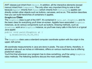 AWT classes just inherit from Object. In addition, all the interactive elements (except
menus) inherit from Component. The only other very important thing to note is that
because Applet inherits from Panel (which inherits from Container), applets can
directly contain other objects such as buttons, canvases, and so on. This section describes
how you can build hierarchies of containers in applets.
Graphics Class
The Graphics class is part of the AWT. It's contained in java.awt.Graphics, and it's
the basic class for everything you'll draw on-screen. Applets have associated Graphics
instances, as do various components such as buttons. Drawing methods, such as
drawLine, work on a Graphics instance, so you'll see many calls in this form in a typical
Java applet:
public void paint(Graphics g) {
      g.drawLine(10,10,20,20);
}
The Graphics class uses a standard computer coordinate system with the origin in the
upper- left corner.

All coordinate measurements in Java are done in pixels. The size of items, therefore, in
absolute units such as inches or millimeters, differs on various machines due to differing
pixels/inch values.
You'll find that whenever your program has to draw something, you'll be using Graphics
class methods. The following sections discuss the most useful methods.
 