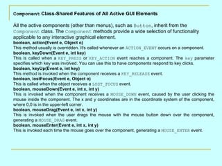 Component Class-Shared Features of All Active GUI Elements

All the active components (other than menus), such as Button, inherit from the
Component class. The Component methods provide a wide selection of functionality
applicable to any interactive graphical element.
boolean, action(Event e, Object o)
This method usually is overridden. It's called whenever an ACTION_EVENT occurs on a component.
boolean, keyDown(Event e, int key)
This is called when a KEY_PRESS or KEY_ACTION event reaches a component. The key parameter
specifies which key was involved. You can use this to have components respond to key clicks.
boolean, keyUp(Event e, int key)
This method is invoked when the component receives a KEY_RELEASE event.
boolean, lostFocus(Event e, Object o)
This is called when the object receives a LOST_FOCUS event.
boolean, mouseDown(Event e, int x, int y)
This is invoked when the component receives a MOUSE_DOWN event, caused by the user clicking the
mouse inside the component. The x and y coordinates are in the coordinate system of the component,
where 0,0 is in the upper-left corner.
boolean, mouseDrag(Event e, int x, int y)
This is invoked when the user drags the mouse with the mouse button down over the component,
generating a MOUSE_DRAG event.
boolean, mouseEnter(Event e, int x, int y)
This is invoked each time the mouse goes over the component, generating a MOUSE_ENTER event.
 