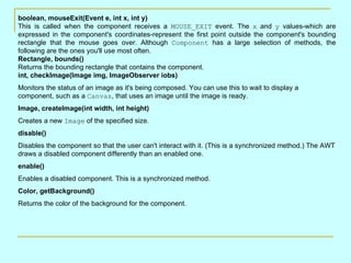 boolean, mouseExit(Event e, int x, int y)
This is called when the component receives a MOUSE_EXIT event. The x and y values-which are
expressed in the component's coordinates-represent the first point outside the component's bounding
rectangle that the mouse goes over. Although Component has a large selection of methods, the
following are the ones you'll use most often.
Rectangle, bounds()
Returns the bounding rectangle that contains the component.
int, checkImage(Image img, ImageObserver iobs)
Monitors the status of an image as it's being composed. You can use this to wait to display a
component, such as a Canvas, that uses an image until the image is ready.
Image, createImage(int width, int height)
Creates a new Image of the specified size.
disable()
Disables the component so that the user can't interact with it. (This is a synchronized method.) The AWT
draws a disabled component differently than an enabled one.
enable()
Enables a disabled component. This is a synchronized method.
Color, getBackground()
Returns the color of the background for the component.
 
