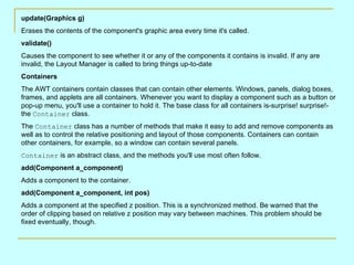 update(Graphics g)
Erases the contents of the component's graphic area every time it's called.
validate()
Causes the component to see whether it or any of the components it contains is invalid. If any are
invalid, the Layout Manager is called to bring things up-to-date
Containers
The AWT containers contain classes that can contain other elements. Windows, panels, dialog boxes,
frames, and applets are all containers. Whenever you want to display a component such as a button or
pop-up menu, you'll use a container to hold it. The base class for all containers is-surprise! surprise!-
the Container class.
The Container class has a number of methods that make it easy to add and remove components as
well as to control the relative positioning and layout of those components. Containers can contain
other containers, for example, so a window can contain several panels.
Container is an abstract class, and the methods you'll use most often follow.
add(Component a_component)
Adds a component to the container.
add(Component a_component, int pos)
Adds a component at the specified z position. This is a synchronized method. Be warned that the
order of clipping based on relative z position may vary between machines. This problem should be
fixed eventually, though.
 