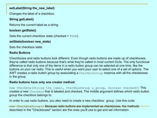 setLabel(String the_new_label)
Changes the label of a checkbox.
String getLabel()
Returns the current label as a string.
boolean getState()
Gets the current checkbox state (checked = TRUE).
setState(boolean new_state)
Sets the checkbox state.
Radio Buttons
Checkboxes and radio buttons look different. Even though radio buttons are made up of checkboxes,
they're called radio buttons because that's what they're called in most current GUIs. The only functional
difference is that only one of the items in a radio button group can be selected at one time, like the
buttons on your car radio. This is useful when you want your user to select one of a set of options. The
AWT creates a radio button group by associating a CheckboxGroup instance with all the checkboxes
in the group.
Radio buttons have only one creator method:
new Checkbox(String the_label, CheckboxGroup a_group, boolean checked?) This
creates a new Checkbox that is labeled and checked. The middle argument defines which radio button
group the checkbox belongs to.
In order to use radio buttons, you also need to create a new checkbox group. Use this code:
new CheckboxGroup() Because radio buttons are implemented as checkboxes, the methods
described in the "Checkboxes" section are the ones you'll use to get and set information.
 