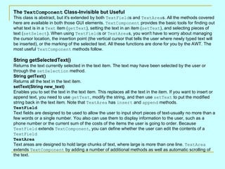 The TextComponent Class-Invisible but Useful
This class is abstract, but it's extended by both TextFields and TextAreas. All the methods covered
here are available in both those GUI elements. TextComponent provides the basic tools for finding out
what text is in a Text item (getText), setting the text in an item (setText), and selecting pieces of
text (setSelect). When using TextFields or TextAreas, you won't have to worry about managing
the cursor location, the insertion point (the vertical cursor that tells the user where newly typed text will
be inserted), or the marking of the selected text. All these functions are done for you by the AWT. The
most useful TextComponent methods follow.

String getSelectedText()
Returns the text currently selected in the text item. The text may have been selected by the user or
through the setSelection method.
String getText()
Returns all the text in the text item.
setText(String new_text)
Enables you to set the text in the text item. This replaces all the text in the item. If you want to insert or
append text, you need to use getText, modify the string, and then use setText to put the modified
string back in the text item. Note that TextArea has insert and append methods.
TextField
Text fields are designed to be used to allow the user to input short pieces of text-usually no more than a
few words or a single number. You also can use them to display information to the user, such as a
phone number or the current sum of the costs of the items the user is going to order. Because
TextField extends TextComponent, you can define whether the user can edit the contents of a
TextField
TextArea
Text areas are designed to hold large chunks of text, where large is more than one line. TextArea
extends TextComponent by adding a number of additional methods as well as automatic scrolling of
the text.
 