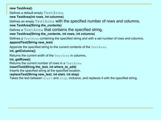 new TextArea()
Defines a default empty TextArea.
new TextArea(int rows, int columns)
Defines an empty TextArea with the specified number of rows and columns.
new TextArea(String the_contents)
Defines a TextArea that contains the specified string.
new TextArea(String the_contents, int rows, int columns)
Defines a TextArea containing the specified string and with a set number of rows and columns.
appendText(String new_text)
Appends the specified string to the current contents of the TextArea.
int, getColumns()
Returns the current width of the TextArea in columns.
int, getRows()
Returns the current number of rows in a TextArea.
insertText(String the_text, int where_to_add)
Inserts the specified string at the specified location.
replaceText(String new_text, int start, int stop)
Takes the text between start and stop, inclusive, and replaces it with the specified string.
 