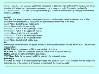 The GridBagLayout Manager uses those constraints to determine how to lay out the components on an
invisible grid, where each component can occupy one or more grid cells. The creator methods for
GridBagConstraints take no input parameters; you customize the instance by changing the following
instance variables.

anchor
Specifies how a component is to be aligned if a component is smaller than the allocated space. The
available constants follow: CENTER: Puts the component in the middle of the area.
EAST: Aligns it with the right-middle side.
NORTH: Aligns it with the top-middle.
NORTHEAST: Puts it in the upper-right corner.
NORTHWEST: Puts it in the upper-left corner.
SOUTH: Aligns it with the bottom-middle.
SOUTHEAST: Puts it in the lower-right corner.
SOUTHWEST: Puts it in the lower-left corner.
WEST: Aligns it with the left-middle side.
fill
Determines what happens if the space allotted to a component is larger than its default size. The allowable
values follow:
BOTH: Tells the component to fill the space in both directions.
HORIZONTAL: Tells the component to fill the space in the horizontal direction.
NONE: Leaves the component at its default size.
VERTICAL: Tells the component to fill the space in the vertical direction.
gridheight
Specifies the height of the component in grid cells. The constant REMAINDER specifies that the component
is the last one in the column and therefore should get all the remaining cells.
 