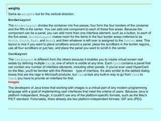 weighty
Same as weightx but for the vertical direction.
BorderLayout
The BorderLayout divides the container into five pieces; four form the four borders of the container
and the fifth is the center. You can add one component to each of these five areas. Because the
component can be a panel, you can add more than one interface element, such as a button, to each of
the five areas. BorderLayout makes room for the items in the four border areas (referred to as
North, South, East, and West), and then whatever is left over is assigned to the Center area. This
layout is nice if you want to place scrollbars around a panel, place the scrollbars in the border regions,
use all four scrollbars or just two, and place the panel you want to scroll in the center.
CardLayout
The CardLayout is different from the others because it enables you to create virtual screen real
estate by defining multiple Cards, one of which is visible at any time. Each Card contains a panel that
can contain any number of interface elements, including other panels. If you've ever used HyperCard
on the Mac, you'll be familiar with this Rolodex type of interface. It's also similar to the tabbed dialog
boxes that are the rage in Microsoft products, but Cards lack any built-in way to go from Card to
Card; you have to provide an interface for that.
Images
The developers of Java knew that working with images is a critical part of any modern programming
language with a goal of implementing user interfaces that meet the criteria of users. Because Java is
platform independent, though, it couldn't use any of the platform-specific formats, such as the Mac's
PICT standard. Fortunately, there already are two platform-independent formats: GIF and JPEG.
 