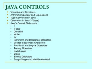 JAVA CONTROLS
   Variables and Constants
   Arithmetic Operator and Expressions
   Type Conversion in Java
   Comments in Java(3 Types)
   Java’s Control Statements
    o   If
    o   If-else
    o   Do-while
    o   While
    o   for
    o   Increment and Decrement Operators
    o   Escape Sequences Characters
    o   Relational and Logical Operators
    o   Ternary Operators
    o   Switch case
    o   Break
    o   Bitwise Operators
    o   Arrays-Single and Multidimensional
 