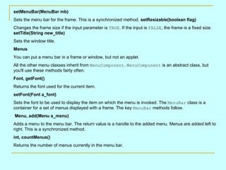 setMenuBar(MenuBar mb)
Sets the menu bar for the frame. This is a synchronized method. setResizable(boolean flag)
Changes the frame size if the input parameter is TRUE. If the input is FALSE, the frame is a fixed size.
setTitle(String new_title)
Sets the window title.
Menus
You can put a menu bar in a frame or window, but not an applet.
All the other menu classes inherit from MenuComponent. MenuComponent is an abstract class, but
you'll use these methods fairly often.
Font, getFont()
Returns the font used for the current item.
setFont(Font a_font)
Sets the font to be used to display the item on which the menu is invoked. The MenuBar class is a
container for a set of menus displayed with a frame. The key MenuBar methods follow.
Menu, add(Menu a_menu)
Adds a menu to the menu bar. The return value is a handle to the added menu. Menus are added left to
right. This is a synchronized method.
int, countMenus()
Returns the number of menus currently in the menu bar.
 