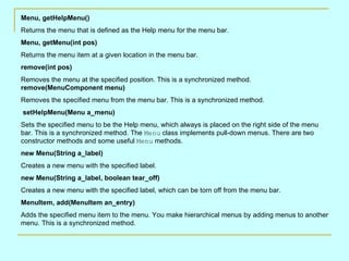 Menu, getHelpMenu()
Returns the menu that is defined as the Help menu for the menu bar.
Menu, getMenu(int pos)
Returns the menu item at a given location in the menu bar.
remove(int pos)
Removes the menu at the specified position. This is a synchronized method.
remove(MenuComponent menu)
Removes the specified menu from the menu bar. This is a synchronized method.
setHelpMenu(Menu a_menu)
Sets the specified menu to be the Help menu, which always is placed on the right side of the menu
bar. This is a synchronized method. The Menu class implements pull-down menus. There are two
constructor methods and some useful Menu methods.
new Menu(String a_label)
Creates a new menu with the specified label.
new Menu(String a_label, boolean tear_off)
Creates a new menu with the specified label, which can be torn off from the menu bar.
MenuItem, add(MenuItem an_entry)
Adds the specified menu item to the menu. You make hierarchical menus by adding menus to another
menu. This is a synchronized method.
 