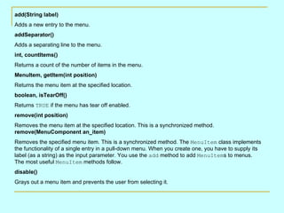 add(String label)
Adds a new entry to the menu.
addSeparator()
Adds a separating line to the menu.
int, countItems()
Returns a count of the number of items in the menu.
MenuItem, getItem(int position)
Returns the menu item at the specified location.
boolean, isTearOff()
Returns TRUE if the menu has tear off enabled.
remove(int position)
Removes the menu item at the specified location. This is a synchronized method.
remove(MenuComponent an_item)
Removes the specified menu item. This is a synchronized method. The MenuItem class implements
the functionality of a single entry in a pull-down menu. When you create one, you have to supply its
label (as a string) as the input parameter. You use the add method to add MenuItems to menus.
The most useful MenuItem methods follow.
disable()
Grays out a menu item and prevents the user from selecting it.
 