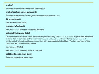 enable()
Enables a menu item so the user can select it.
enable(boolean some_statement)
Enables a menu item if the logical statement evaluates to TRUE.
StringgetLabel()
Returns the item's label.
boolean, isEnabled()
Returns TRUE if the user can select the item.
setLabel(String new_label)
Changes the label of the menu item to the specified string. An ACTION_EVENT is generated whenever
a menu item is selected by the user. The CheckboxMenuItem class extends MenuItem and
implements the functionality of a menu item with an associated checkbox. The two methods of this
class that will come in handy follow.
boolean, getState()
Returns TRUE if the menu item is checked.
setState(boolean new_state)
Sets the state of the menu item.
 