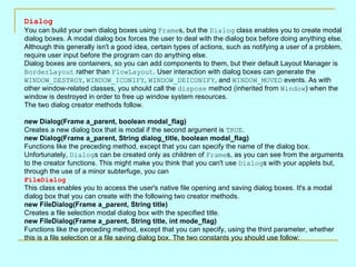 Dialog
You can build your own dialog boxes using Frames, but the Dialog class enables you to create modal
dialog boxes. A modal dialog box forces the user to deal with the dialog box before doing anything else.
Although this generally isn't a good idea, certain types of actions, such as notifying a user of a problem,
require user input before the program can do anything else.
Dialog boxes are containers, so you can add components to them, but their default Layout Manager is
BorderLayout rather than FlowLayout. User interaction with dialog boxes can generate the
WINDOW_DESTROY, WINDOW_ICONIFY, WINDOW_DEICONIFY, and WINDOW_MOVED events. As with
other window-related classes, you should call the dispose method (inherited from Window) when the
window is destroyed in order to free up window system resources.
The two dialog creator methods follow.

new Dialog(Frame a_parent, boolean modal_flag)
Creates a new dialog box that is modal if the second argument is TRUE.
new Dialog(Frame a_parent, String dialog_title, boolean modal_flag)
Functions like the preceding method, except that you can specify the name of the dialog box.
Unfortunately, Dialogs can be created only as children of Frames, as you can see from the arguments
to the creator functions. This might make you think that you can't use Dialogs with your applets but,
through the use of a minor subterfuge, you can
FileDialog
This class enables you to access the user's native file opening and saving dialog boxes. It's a modal
dialog box that you can create with the following two creator methods.
new FileDialog(Frame a_parent, String title)
Creates a file selection modal dialog box with the specified title.
new FileDialog(Frame a_parent, String title, int mode_flag)
Functions like the preceding method, except that you can specify, using the third parameter, whether
this is a file selection or a file saving dialog box. The two constants you should use follow:
 