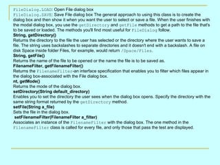 FileDialog.LOAD: Open File dialog box
FileDialog.SAVE: Save File dialog box The general approach to using this class is to create the
dialog box and then show it when you want the user to select or save a file. When the user finishes with
the modal dialog box, you use the getDirectory and getFile methods to get a path to the file that's
to be saved or loaded. The methods you'll find most useful for FileDialog follow.
String, getDirectory()
Returns the directory to the file the user has selected or the directory where the user wants to save a
file. The string uses backslashes to separate directories and it doesn't end with a backslash. A file on
disk Space inside folder Files, for example, would return /Space/Files.
String, getFile()
Returns the name of the file to be opened or the name the file is to be saved as.
FilenameFilter, getFilenameFilter()
Returns the FilenameFilter-an interface specification that enables you to filter which files appear in
the dialog box-associated with the File dialog box.
nt, getMode()
Returns the mode of the dialog box.
setDirectory(String default_directory)
Enables you to set the directory the user sees when the dialog box opens. Specify the directory with the
same string format returned by the getDirectory method.
setFile(String a_file)
Sets the file in the dialog box.
 setFilenameFilter(FilenameFilter a_filter)
Associates an instance of the FilenameFilter with the dialog box. The one method in the
FilenameFilter class is called for every file, and only those that pass the test are displayed.
 