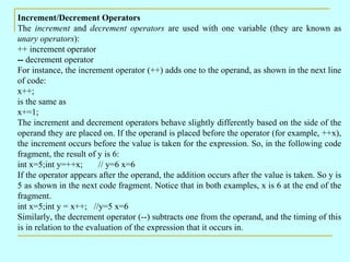 Increment/Decrement Operators
The increment and decrement operators are used with one variable (they are known as
unary operators):
++ increment operator
-- decrement operator
For instance, the increment operator (++) adds one to the operand, as shown in the next line
of code:
x++;
is the same as
x+=1;
The increment and decrement operators behave slightly differently based on the side of the
operand they are placed on. If the operand is placed before the operator (for example, ++x),
the increment occurs before the value is taken for the expression. So, in the following code
fragment, the result of y is 6:
int x=5;int y=++x;       // y=6 x=6
If the operator appears after the operand, the addition occurs after the value is taken. So y is
5 as shown in the next code fragment. Notice that in both examples, x is 6 at the end of the
fragment.
int x=5;int y = x++; //y=5 x=6
Similarly, the decrement operator (--) subtracts one from the operand, and the timing of this
is in relation to the evaluation of the expression that it occurs in.
 