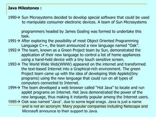 Java Milestones :

1990 Sun Microsystems decided to develop special software that could be used
      to manipulate consumer electronic devices. A team of Sun Microsystems

      programmers headed by James Gosling was formed to undertake this
      task.
1991 After exploring the possibility of most Object Oriented Programming
      Language C++, the team announced a new language named “Oak”.
1992 The team, known as a Green Project team by Sun, demonstrated the
      application of their new language to control a list of home appliances
      using a hand-held device with a tiny touch sensitive screen.
1993 The World Wide Web(WWW) appeared on the internet and transformed
      the text-based Internet into a Graphical-rich environment. The green
      Project team came up with the idea of developing Web Applets(tiny
      programs) using the new language that could run on all types of
      computers connected to Internet.
1994 The team developed a web browser called “Hot Java” to locate and run
      applet programs on Internet. Hot Java demonstrated the power of the
      new language, thus making it instantly popular among the Internet users.
1995 Oak was named “Java”, due to some legal snags. Java is just a name
       and is not an acronym. Many popular companies including Netscape and
       Microsoft announce to their support to Java.
 