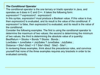 The Conditional Operator
The conditional operator is the one ternary or triadic operator in Java, and
operates as it does in C and C++. It takes the following form:
expression1 ? expression2 : expression3
In this syntax, expression1 must produce a Boolean value. If this value is true,
then expression2 is evaluated, and its result is the value of the conditional. If
expression1 is false, then expression3 is evaluated, and its result is the value of
the conditional.
Consider the following examples. The first is using the conditional operator to
determine the maximum of two values; the second is determining the minimum
of two values; the third is determining the absolute value of a quantity:
BestReturn = Stocks > Bonds ? Stocks : Bonds ;
LowSales = JuneSales < JulySales ? JuneSales : JulySales ;
Distance = Site1-Site2 > 0 ? Site1-Site2 : Site2 - Site1 ;
In reviewing these examples, think about the precedence rules, and convince
yourself that none of the three examples requires any brackets in order to be
evaluated correctly.
 