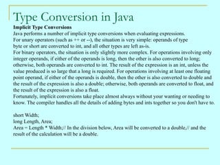 Type Conversion in Java
Implicit Type Conversions
Java performs a number of implicit type conversions when evaluating expressions.
For unary operators (such as ++ or --), the situation is very simple: operands of type
byte or short are converted to int, and all other types are left as-is.
For binary operators, the situation is only slightly more complex. For operations involving only
integer operands, if either of the operands is long, then the other is also converted to long;
otherwise, both operands are converted to int. The result of the expression is an int, unless the
value produced is so large that a long is required. For operations involving at least one floating
point operand, if either of the operands is double, then the other is also converted to double and
the result of the expression is also a double; otherwise, both operands are converted to float, and
the result of the expression is also a float.
Fortunately, implicit conversions take place almost always without your wanting or needing to
know. The compiler handles all the details of adding bytes and ints together so you don't have to.

short Width;
long Length, Area;
Area = Length * Width;// In the division below, Area will be converted to a double,// and the
result of the calculation will be a double.
 