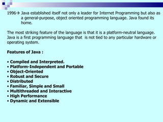 1996 Java established itself not only a leader for Internet Programming but also as
      a general-purpose, object oriented programming language. Java found its
      home.

The most striking feature of the language is that it is a platform-neutral language.
Java is a first programming language that is not tied to any particular hardware or
operating system.

Features of Java :

• Compiled and Interpreted.
• Platform-Independent and Portable
• Object-Oriented
• Robust and Secure
• Distributed
• Familiar, Simple and Small
• Multithreaded and Interactive
• High Performance
• Dynamic and Extensible
 