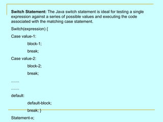 Switch Statement: The Java switch statement is ideal for testing a single
expression against a series of possible values and executing the code
associated with the matching case statement.
Switch(expression) {
Case value-1:
           block-1;
           break;
Case value-2:
           block-2;
           break;
……
……
default:
           default-block;
           break; }
Statement-x;
 