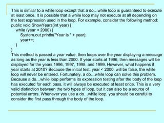 This is similar to a while loop except that a do…while loop is guaranteed to execute
at least once. It is possible that a while loop may not execute at all depending on
the test expression used in the loop. For example, consider the following method:
public void ShowYears(int year) {
   while (year < 2000) {
      System.out.println("Year is " + year);
      year++;
   }
}
This method is passed a year value, then loops over the year displaying a message
as long as the year is less than 2000. If year starts at 1996, then messages will be
displayed for the years 1996, 1997, 1998, and 1999. However, what happens if
year starts at 2010? Because the initial test, year < 2000, will be false, the while
loop will never be entered. Fortunately, a do…while loop can solve this problem.
Because a do…while loop performs its expression testing after the body of the loop
has executed for each pass, it will always be executed at least once. This is a very
valid distinction between the two types of loop, but it can also be a source of
potential errors. Whenever you use a do…while loop, you should be careful to
consider the first pass through the body of the loop.
 