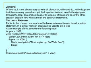 Jumping
Of course, it is not always easy to write all of your for, while and do…while loops so
that they are easy to read and yet the loops terminate on exactly the right pass
through the loop. Java makes it easier to jump out of loops and to control other
areas of program flow with its break and continue statements.
The break Statement
Earlier in this chapter, you saw how the break statement is used to exit a switch
statement. In a similar manner, break can be used to exit a loop
As an example of this, consider the following code:
int year = 1909;
while (DidCubsWinTheWorldSeries(year) == false) {
   System.out.println("Didn't win in " + year);
   if (year >= 3000) {
       System.out.println("Time to give up. Go White Sox!");
       break;
   }
}
System.out.println("Loop exited on year " + year);
 