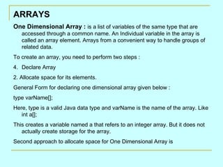 ARRAYS
One Dimensional Array : is a list of variables of the same type that are
   accessed through a common name. An Individual variable in the array is
   called an array element. Arrays from a convenient way to handle groups of
   related data.
To create an array, you need to perform two steps :
4. Declare Array
2. Allocate space for its elements.
General Form for declaring one dimensional array given below :
type varName[];
Here, type is a valid Java data type and varName is the name of the array. Like
   int a[];
This creates a variable named a that refers to an integer array. But it does not
   actually create storage for the array.
Second approach to allocate space for One Dimensional Array is
 