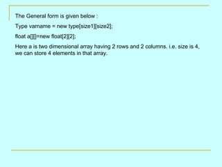 The General form is given below :
Type varname = new type[size1][size2];
float a[][]=new float[2][2];
Here a is two dimensional array having 2 rows and 2 columns. i.e. size is 4,
we can store 4 elements in that array.
 