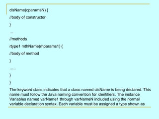 clsName(cparamsN) {
//body of constructor
}
…
//methods
rtype1 mthName(mparams1) {
//body of method
}
…..
}
}
The keyword class indicates that a class named clsName is being declared. This
name must follow the Java naming convention for identifiers. The instance
Variables named varName1 through varNameN included using the normal
variable declaration syntax. Each variable must be assigned a type shown as
 