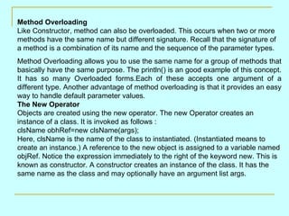 Method Overloading
Like Constructor, method can also be overloaded. This occurs when two or more
methods have the same name but different signature. Recall that the signature of
a method is a combination of its name and the sequence of the parameter types.
Method Overloading allows you to use the same name for a group of methods that
basically have the same purpose. The println() is an good example of this concept.
It has so many Overloaded forms.Each of these accepts one argument of a
different type. Another advantage of method overloading is that it provides an easy
way to handle default parameter values.
The New Operator
Objects are created using the new operator. The new Operator creates an
instance of a class. It is invoked as follows :
clsName obhRef=new clsName(args);
Here, clsName is the name of the class to instantiated. (Instantiated means to
create an instance.) A reference to the new object is assigned to a variable named
objRef. Notice the expression immediately to the right of the keyword new. This is
known as constructor. A constructor creates an instance of the class. It has the
same name as the class and may optionally have an argument list args.
 