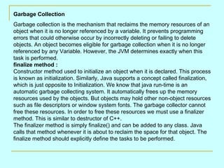 Garbage Collection
Garbage collection is the mechanism that reclaims the memory resources of an
object when it is no longer referenced by a variable. It prevents programming
errors that could otherwise occur by incorrectly deleting or failing to delete
objects. An object becomes eligible for garbage collection when it is no longer
referenced by any Variable. However, the JVM determines exactly when this
task is performed.
finalize method :
Constructor method used to initialize an object when it is declared. This process
is known as initialization. Similarly, Java supports a concept called finalization,
which is just opposite to Initialization. We know that java run-time is an
automatic garbage collecting system. It automatically frees up the memory
resources used by the objects. But objects may hold other non-object resources
such as file descriptors or window system fonts. The garbage collector cannot
free these resources. In order to free these resources we must use a finalizer
method. This is similar to destructor of C++.
The finalizer method is simply finalize() and can be added to any class. Java
calls that method whenever it is about to reclaim the space for that object. The
finalize method should explicitly define the tasks to be performed.
 