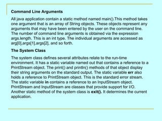 Command Line Arguments
All java application contain a static method named main().This method takes
one argument that is an array of String objects. These objects represent any
arguments that may have been entered by the user on the command line.
The number of command line arguments is obtained via the expression
args.length. This is an int type. The individual arguments are accessed as
arg[0],args[1],args[2], and so forth.
The System Class
The system class defines several attributes relate to the run-time
environment. It has a static variable named out that contains a reference to a
PrintStream object. The print() and println() methods of that object display
their string arguments on the standard output. The static variable err also
holds a reference to PrintStream object. This is the standard error stream.
The static variable in contains a reference to an InputStream object.
PrintStream and InputStream are classes that provide support for I/O.
Another static method of the system class is exit(). It determines the current
application.
 