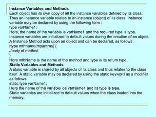 Instance Variables and Methods
Each object has its own copy of all the instance variables defined by its class.
Thus an Instance variable relates to an instance (object) of its class. Instance
variable may be declared by using the following form :
type varName1;
Here, the name of the variable is varName1 and the required type is type.
Instance variables are initialized to default values during the creation of an object.
A Instance Method acts upon an object and can be declared, as follows:
rtype mthname(mparams) {
//body of method
}
Here mthName is the name of the method and type is its return type.
Static Variables and Methods
A static variable is shared by all objects of its class and thus relates to the class
itself. A static variable may be declared by using the static keyword as a modifier
as follows:
static type varName1;
Here the name of the variable ios varName1 and its type is type.
Static variables are initialized to default values when the class loaded into the
memory.
 