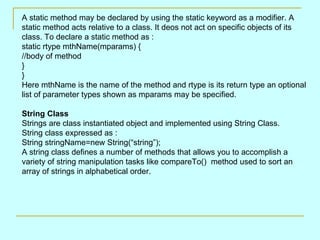 A static method may be declared by using the static keyword as a modifier. A
static method acts relative to a class. It deos not act on specific objects of its
class. To declare a static method as :
static rtype mthName(mparams) {
//body of method
}
}
Here mthName is the name of the method and rtype is its return type an optional
list of parameter types shown as mparams may be specified.

String Class
Strings are class instantiated object and implemented using String Class.
String class expressed as :
String stringName=new String(“string”);
A string class defines a number of methods that allows you to accomplish a
variety of string manipulation tasks like compareTo() method used to sort an
array of strings in alphabetical order.
 