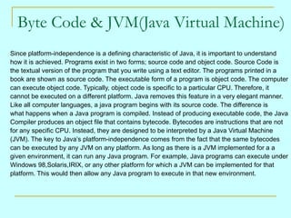 Byte Code & JVM(Java Virtual Machine)
Since platform-independence is a defining characteristic of Java, it is important to understand
how it is achieved. Programs exist in two forms; source code and object code. Source Code is
the textual version of the program that you write using a text editor. The programs printed in a
book are shown as source code. The executable form of a program is object code. The computer
can execute object code. Typically, object code is specific to a particular CPU. Therefore, it
cannot be executed on a different platform. Java removes this feature in a very elegant manner.
Like all computer languages, a java program begins with its source code. The difference is
what happens when a Java program is compiled. Instead of producing executable code, the Java
Compiler produces an object file that contains bytecode. Bytecodes are instructions that are not
for any specific CPU. Instead, they are designed to be interpreted by a Java Virtual Machine
(JVM). The key to Java’s platform-independence comes from the fact that the same bytecodes
can be executed by any JVM on any platform. As long as there is a JVM implemented for a a
given environment, it can run any Java program. For example, Java programs can execute under
Windows 98,Solaris,IRIX, or any other platform for which a JVM can be implemented for that
platform. This would then allow any Java program to execute in that new environment.
 