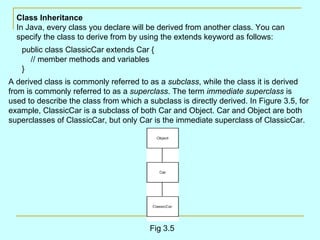 Class Inheritance
  In Java, every class you declare will be derived from another class. You can
  specify the class to derive from by using the extends keyword as follows:
   public class ClassicCar extends Car {
     // member methods and variables
   }
A derived class is commonly referred to as a subclass, while the class it is derived
from is commonly referred to as a superclass. The term immediate superclass is
used to describe the class from which a subclass is directly derived. In Figure 3.5, for
example, ClassicCar is a subclass of both Car and Object. Car and Object are both
superclasses of ClassicCar, but only Car is the immediate superclass of ClassicCar.




                                         Fig 3.5
 