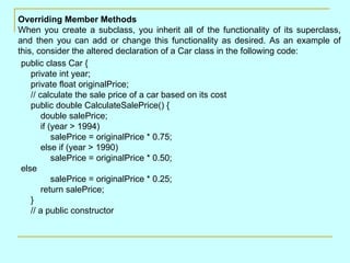 Overriding Member Methods
When you create a subclass, you inherit all of the functionality of its superclass,
and then you can add or change this functionality as desired. As an example of
this, consider the altered declaration of a Car class in the following code:
 public class Car {
    private int year;
    private float originalPrice;
    // calculate the sale price of a car based on its cost
    public double CalculateSalePrice() {
        double salePrice;
        if (year > 1994)
            salePrice = originalPrice * 0.75;
        else if (year > 1990)
            salePrice = originalPrice * 0.50;
 else
            salePrice = originalPrice * 0.25;
        return salePrice;
    }
    // a public constructor
 