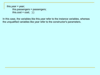 this.year = year;
          this.passengers = passengers;
          this.cost = cost; } }

In this case, the variables like this.year refer to the instance variables, whereas
the unqualified variables like year refer to the constructor's parameters.
 