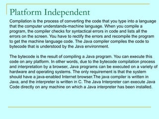 Platform Independent
Compilation is the process of converting the code that you type into a language
that the computer understands-machine language. When you compile a
program, the compiler checks for syntactical errors in code and lists all the
errors on the screen. You have to rectify the errors and recompile the program
to get the machine language code. The Java compiler compiles the code to
bytecode that is understood by the Java environment.

The bytecode is the result of compiling a Java program. You can execute this
code on any platform. In other words, due to the bytecode compilation process
and interpretation by a browser, Java programs can be executed on a variety of
hardware and operating systems. The only requirement is that the system
should have a java-enabled Internet browser.The java compiler is written in
Java, and the interpreter is written in C. The Java Interpreter can execute Java
Code directly on any machine on which a Java interpreter has been installed.
 