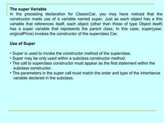 The super Variable
In the preceding declaration for ClassicCar, you may have noticed that the
constructor made use of a variable named super. Just as each object has a this
variable that references itself, each object (other than those of type Object itself)
has a super variable that represents the parent class. In this case, super(year,
originalPrice) invokes the constructor of the superclass Car.

Use of Super

• Super is used to invoke the constructor method of the superclass.
• Super may be only used within a subclass constructor method.
• The call to superclass constructor must appear as the first statement within the
  subclass constructor.
• The parameters in the super call must match the order and type of the inheritance
  variable declared in the subclass.
 