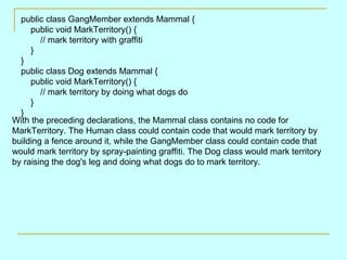 public class GangMember extends Mammal {
     public void MarkTerritory() {
        // mark territory with graffiti
     }
  }
  public class Dog extends Mammal {
     public void MarkTerritory() {
        // mark territory by doing what dogs do
     }
  }
With the preceding declarations, the Mammal class contains no code for
MarkTerritory. The Human class could contain code that would mark territory by
building a fence around it, while the GangMember class could contain code that
would mark territory by spray-painting graffiti. The Dog class would mark territory
by raising the dog's leg and doing what dogs do to mark territory.
 