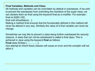 Final Variables, Methods and Class
All methods and variables can be overridden by default in subclasses. If we wish
to prevent the subclasses from overriding the members of the super class, we
can declare them as final using the keyword final as a modifier. For example :
final int SIZE=100;
final void showStatus(…)
Making a method final ensures that the functionality defined in this method will
never be altered in any way. Similarly the value of a final variable can never be
change.

Sometimes we may like to prevent a class being further subclassed for security
reasons. A class that can not be subclassed is called a final class. This is
achieved in Java using the keyword final as follows:
Final class AClass ( ………….)
Any attempt to inherit these classes will cause an error and the compiler will not
allow it.
 